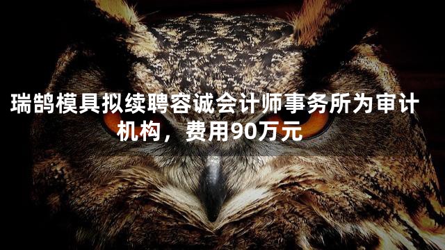 瑞鹄模具拟续聘容诚会计师事务所为审计机构，费用90万元