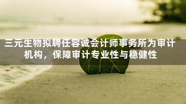 三元生物拟聘任容诚会计师事务所为审计机构，保障审计专业性与稳健性
