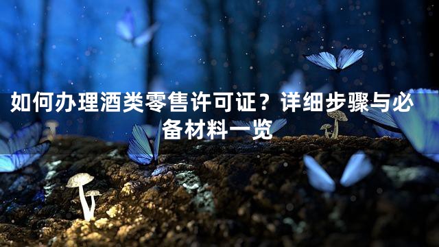 如何办理酒类零售许可证？详细步骤与必备材料一览