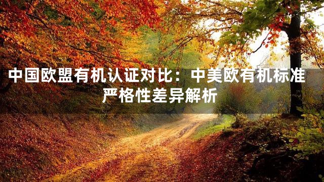 中国欧盟有机认证对比：中美欧有机标准严格性差异解析