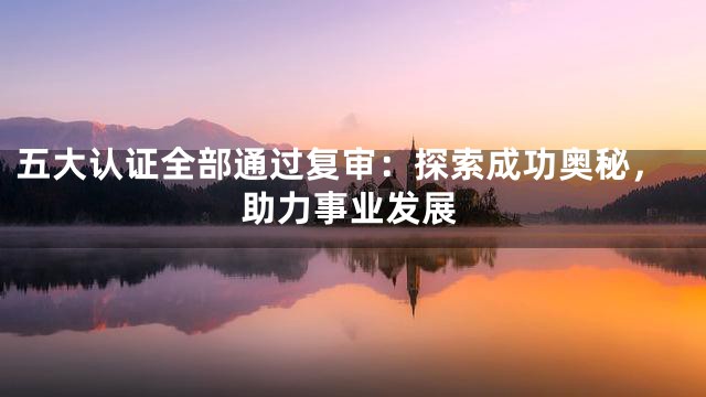 五大认证全部通过复审：探索成功奥秘，助力事业发展