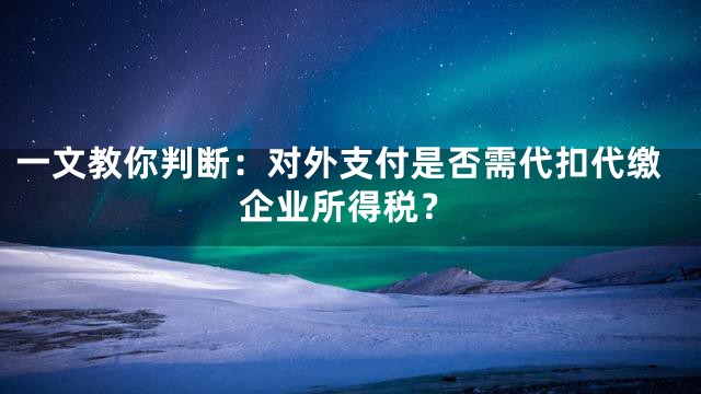 一文教你判断：对外支付是否需代扣代缴企业所得税？