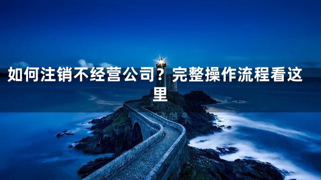 如何注销不经营公司？完整操作流程看这里