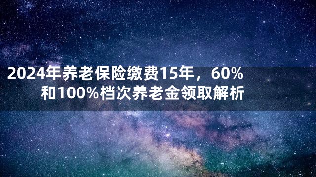 2024年养老保险缴费15年，60%和100%档次养老金领取解析