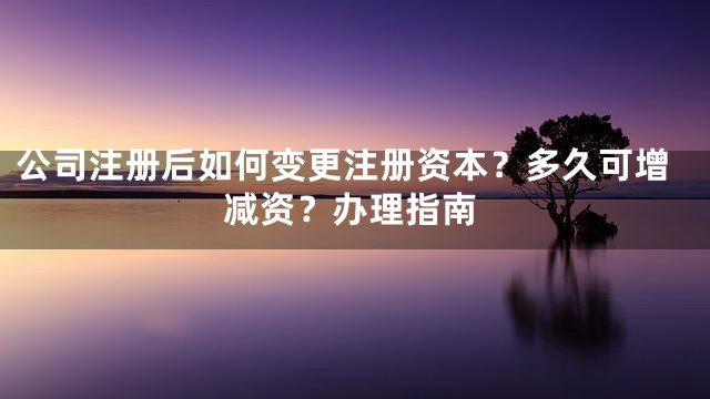 公司注册后如何变更注册资本？多久可增减资？办理指南