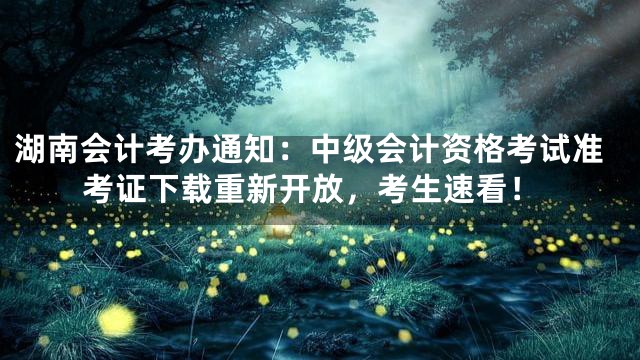 湖南会计考办通知：中级会计资格考试准考证下载重新开放，考生速看！