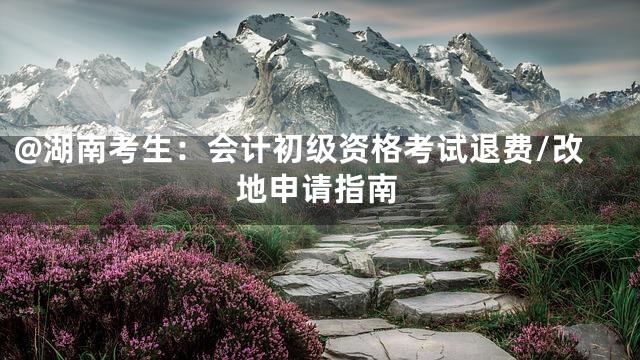 @湖南考生：会计初级资格考试退费/改地申请指南