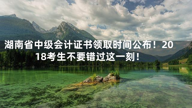 湖南省中级会计证书领取时间公布！2018考生不要错过这一刻！