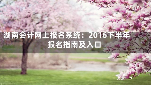 湖南会计网上报名系统：2016下半年报名指南及入口