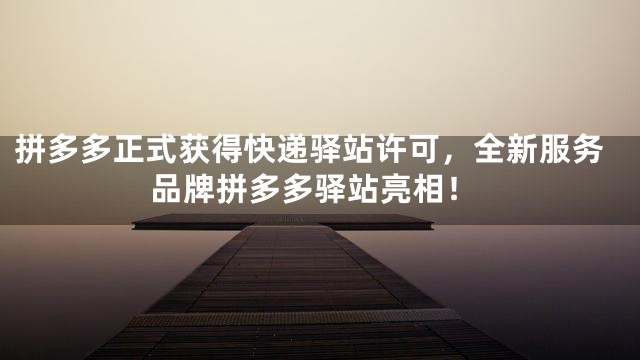 拼多多正式获得快递驿站许可，全新服务品牌拼多多驿站亮相！