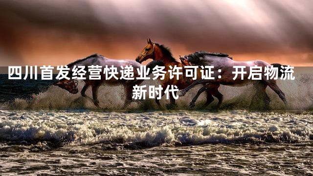 四川首发经营快递业务许可证：开启物流新时代