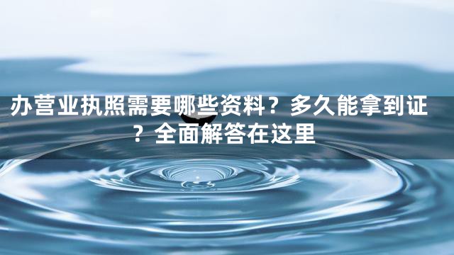 办营业执照需要哪些资料？多久能拿到证？全面解答在这里