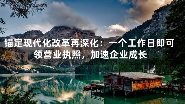 锚定现代化改革再深化：一个工作日即可领营业执照，加速企业成长