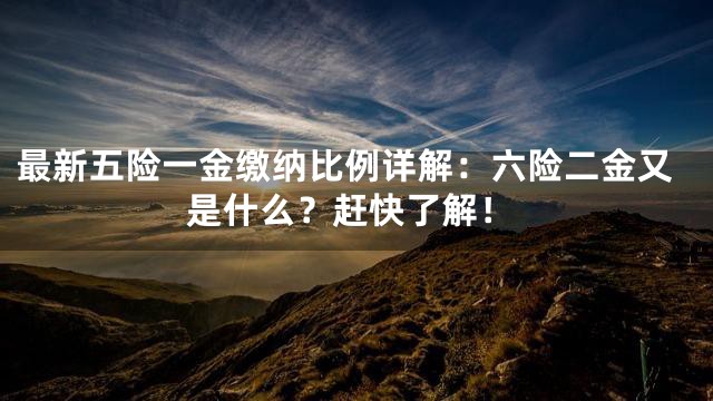 最新五险一金缴纳比例详解：六险二金又是什么？赶快了解！