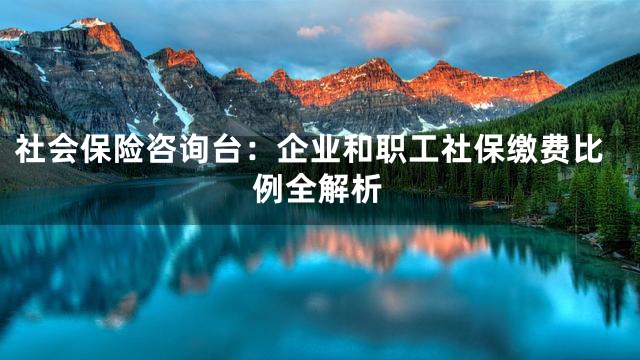 社会保险咨询台：企业和职工社保缴费比例全解析