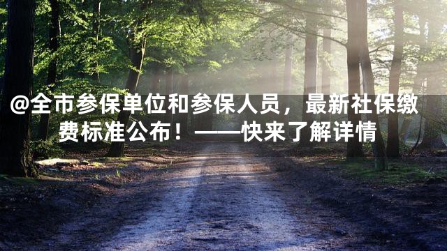 @全市参保单位和参保人员，最新社保缴费标准公布！——快来了解详情