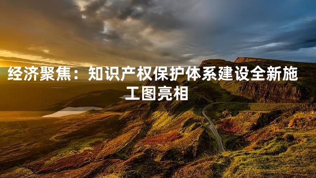 经济聚焦：知识产权保护体系建设全新施工图亮相