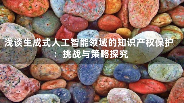 浅谈生成式人工智能领域的知识产权保护：挑战与策略探究