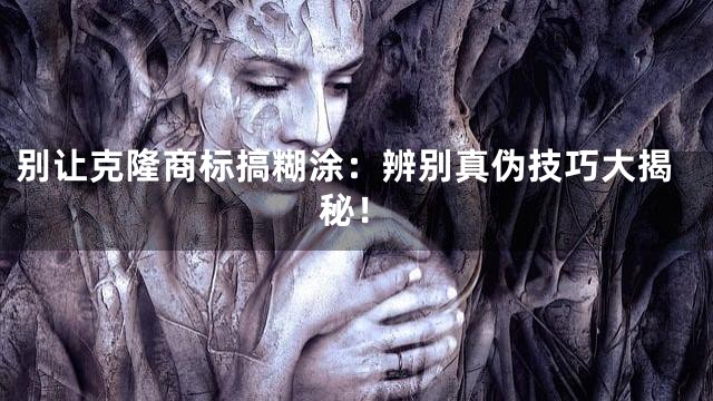 别让克隆商标搞糊涂：辨别真伪技巧大揭秘！
