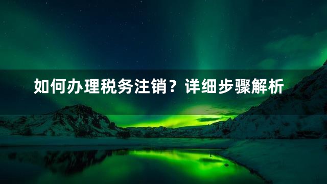 如何办理税务注销？详细步骤解析