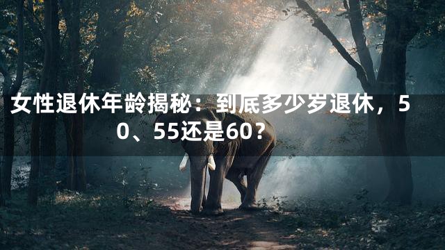 女性退休年龄揭秘：到底多少岁退休，50、55还是60？