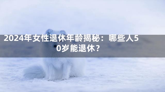 2024年女性退休年龄揭秘：哪些人50岁能退休？