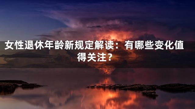 女性退休年龄新规定解读：有哪些变化值得关注？