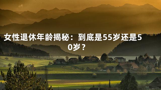 女性退休年龄揭秘：到底是55岁还是50岁？