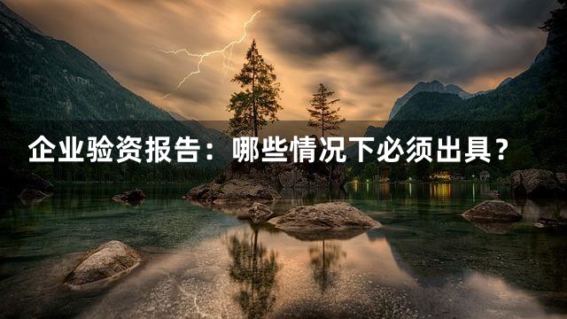 企业验资报告：哪些情况下必须出具？