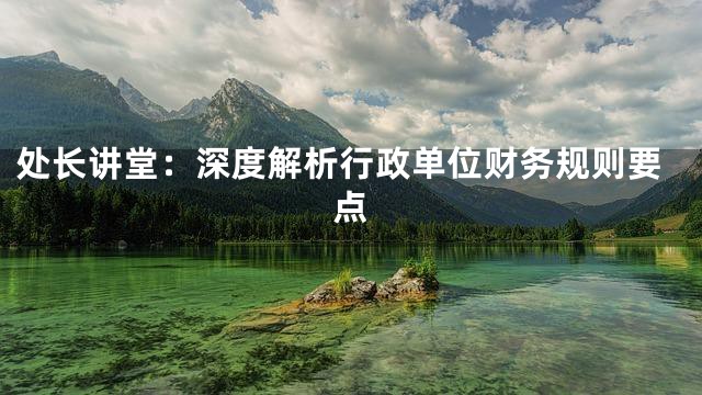 处长讲堂：深度解析行政单位财务规则要点
