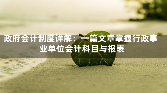 政府会计制度详解：一篇文章掌握行政事业单位会计科目与报表