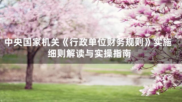 中央国家机关《行政单位财务规则》实施细则解读与实操指南