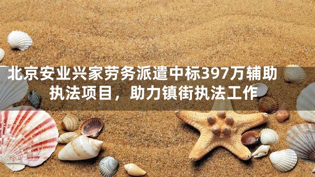 北京安业兴家劳务派遣中标397万辅助执法项目，助力镇街执法工作