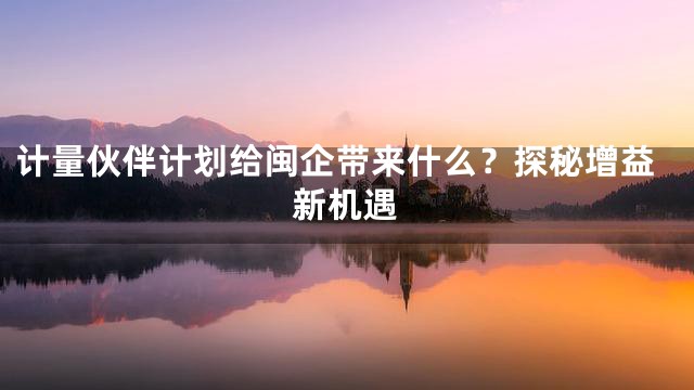 计量伙伴计划给闽企带来什么？探秘增益新机遇