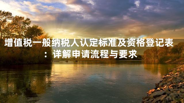 增值税一般纳税人认定标准及资格登记表：详解申请流程与要求