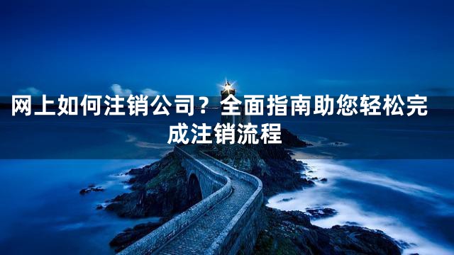网上如何注销公司？全面指南助您轻松完成注销流程