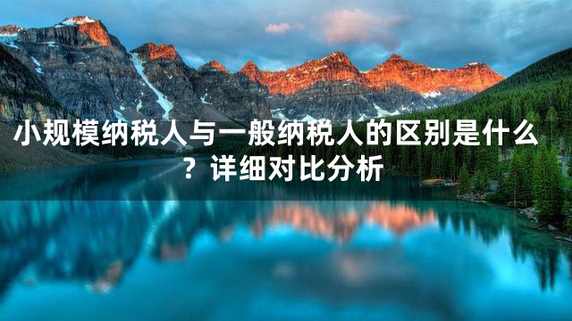 小规模纳税人与一般纳税人的区别是什么？详细对比分析