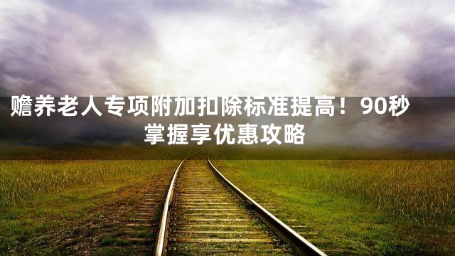赡养老人专项附加扣除标准提高！90秒掌握享优惠攻略