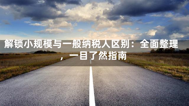 解锁小规模与一般纳税人区别：全面整理，一目了然指南