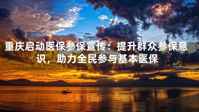 重庆启动医保参保宣传：提升群众参保意识，助力全民参与基本医保