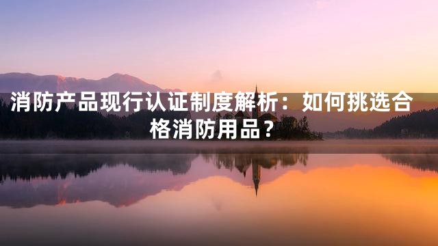 消防产品现行认证制度解析：如何挑选合格消防用品？