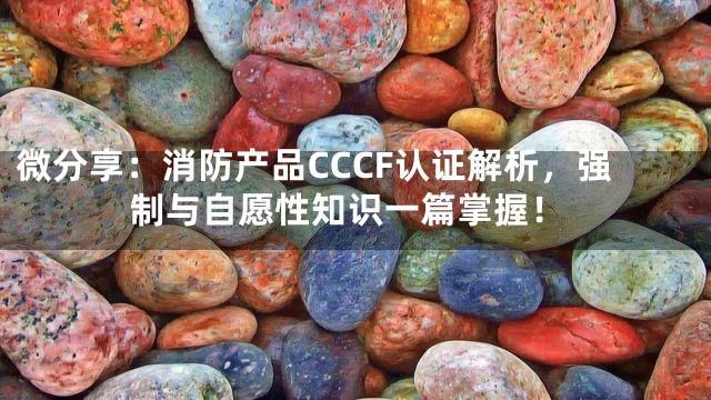 微分享：消防产品CCCF认证解析，强制与自愿性知识一篇掌握！