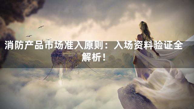 消防产品市场准入原则：入场资料验证全解析！