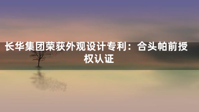 长华集团荣获外观设计专利：合头帕前授权认证