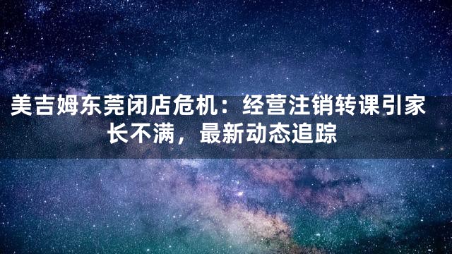 美吉姆东莞闭店危机：经营注销转课引家长不满，最新动态追踪