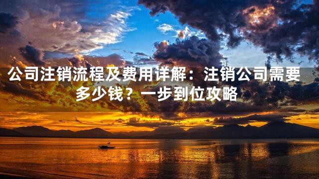 公司注销流程及费用详解：注销公司需要多少钱？一步到位攻略