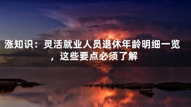 涨知识：灵活就业人员退休年龄明细一览，这些要点必须了解