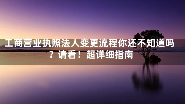 工商营业执照法人变更流程你还不知道吗？请看！超详细指南