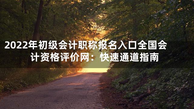 2022年初级会计职称报名入口全国会计资格评价网：快速通道指南