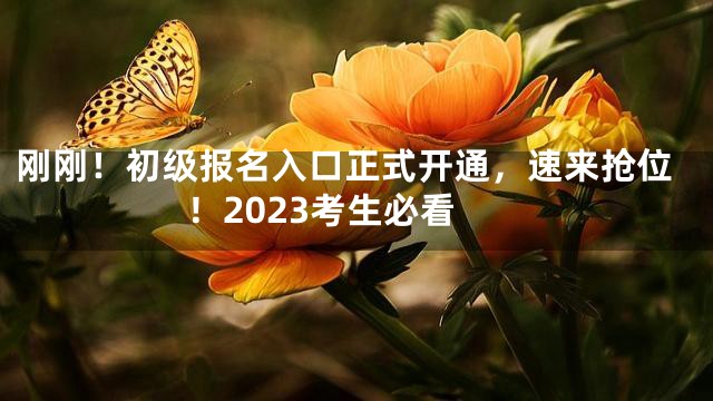 刚刚！初级报名入口正式开通，速来抢位！2023考生必看